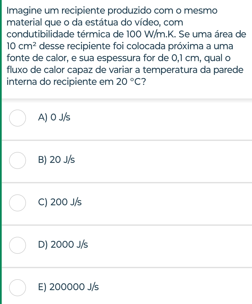 Imagine um recipiente produzido com o mesmo
material que o da estátua do vídeo, com
condutibilidade térmica de 100 W/m. K. Se uma área de
10cm^2 desse recipiente foi colocada próxima a uma
fonte de calor, e sua espessura for de 0,1 cm, qual o
fluxo de calor capaz de variar a temperatura da parede
interna do recipiente em 20°C ?
A) 0 J/s
B) 20 J/s
C) 200 J/s
D) 2000 J/s
E) 200000 J/s