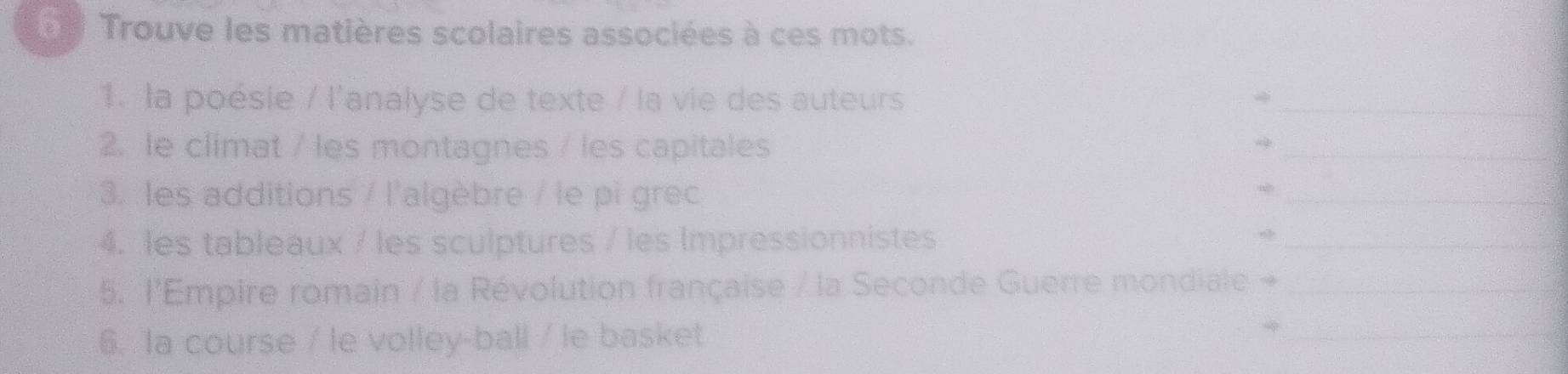 Trouve les matières scolaires associées à ces mots. 
1. la poésie / l'analyse de texte / la vie des auteurs 
_ 
2. le climat / les montagnes / les capitales 
_ 
3. les additions / l'algèbre / le pi grec 
_ 
4. les tableaux / les sculptures / les Impressionnistes 
_ 
5. l'Empire romain / la Révolution française / la Seconde Guerre mondiale +_ 
6. la course / le volley-ball / le basket 
_