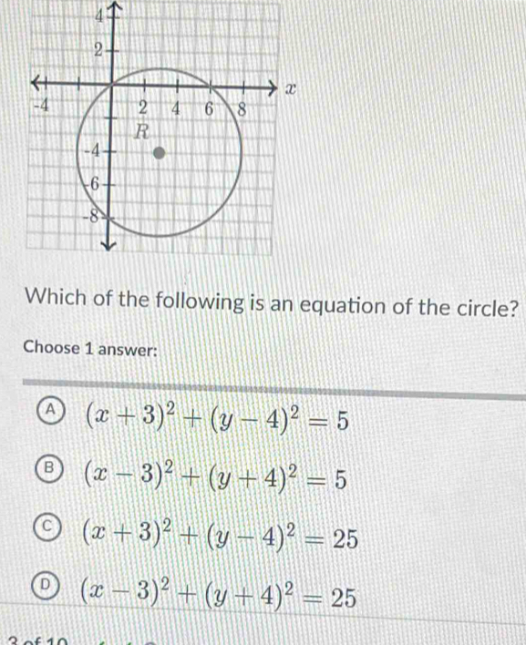 Which of the following is an equation of the circle?
Choose 1 answer:
a (x+3)^2+(y-4)^2=5
B (x-3)^2+(y+4)^2=5
(x+3)^2+(y-4)^2=25
L (x-3)^2+(y+4)^2=25