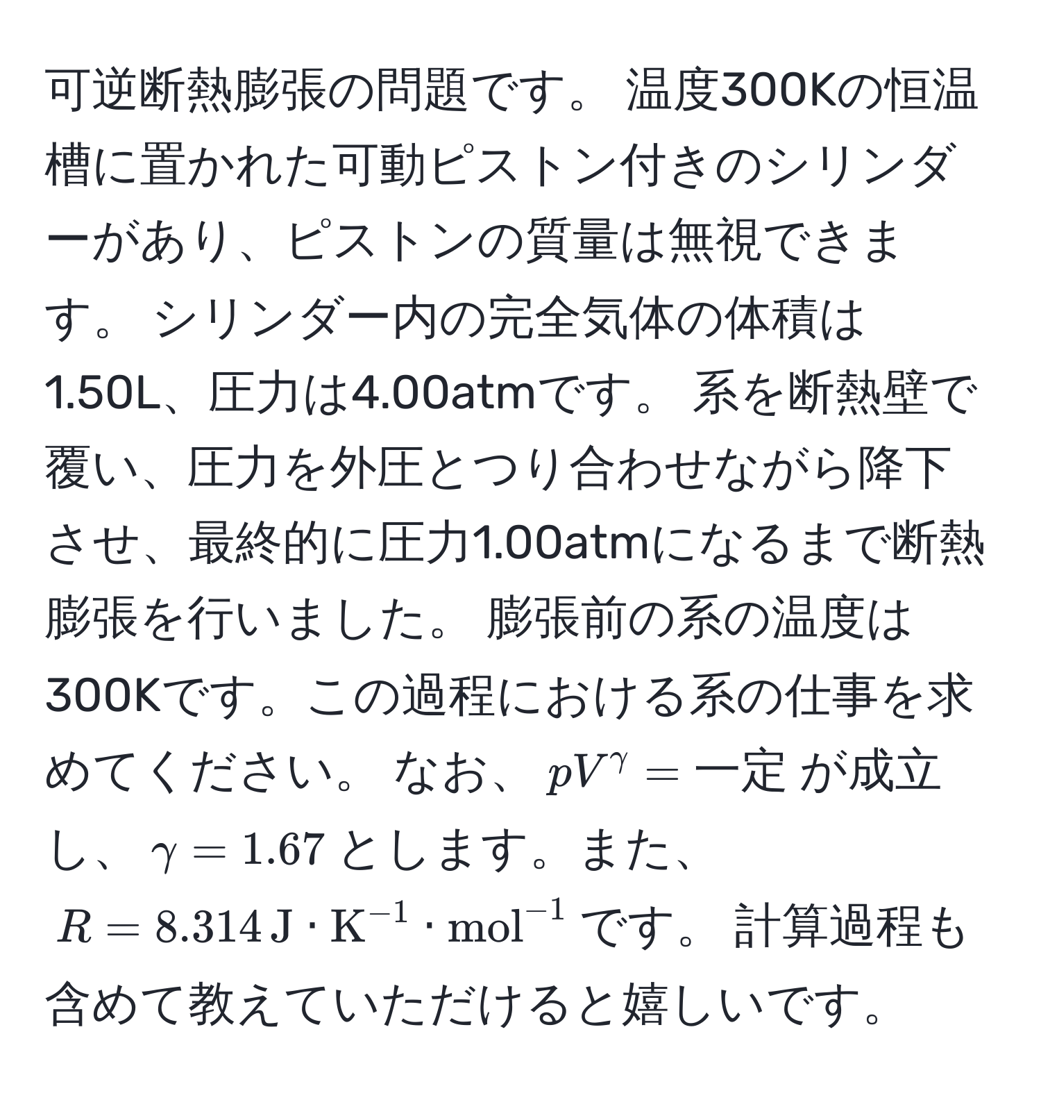 可逆断熱膨張の問題です。 温度300Kの恒温槽に置かれた可動ピストン付きのシリンダーがあり、ピストンの質量は無視できます。 シリンダー内の完全気体の体積は1.50L、圧力は4.00atmです。 系を断熱壁で覆い、圧力を外圧とつり合わせながら降下させ、最終的に圧力1.00atmになるまで断熱膨張を行いました。 膨張前の系の温度は300Kです。この過程における系の仕事を求めてください。 なお、(pV^(gamma) = 一定)が成立し、(gamma = 1.67)とします。また、(R = 8.314 , J · K^(-1) · (mol)^(-1))です。 計算過程も含めて教えていただけると嬉しいです。