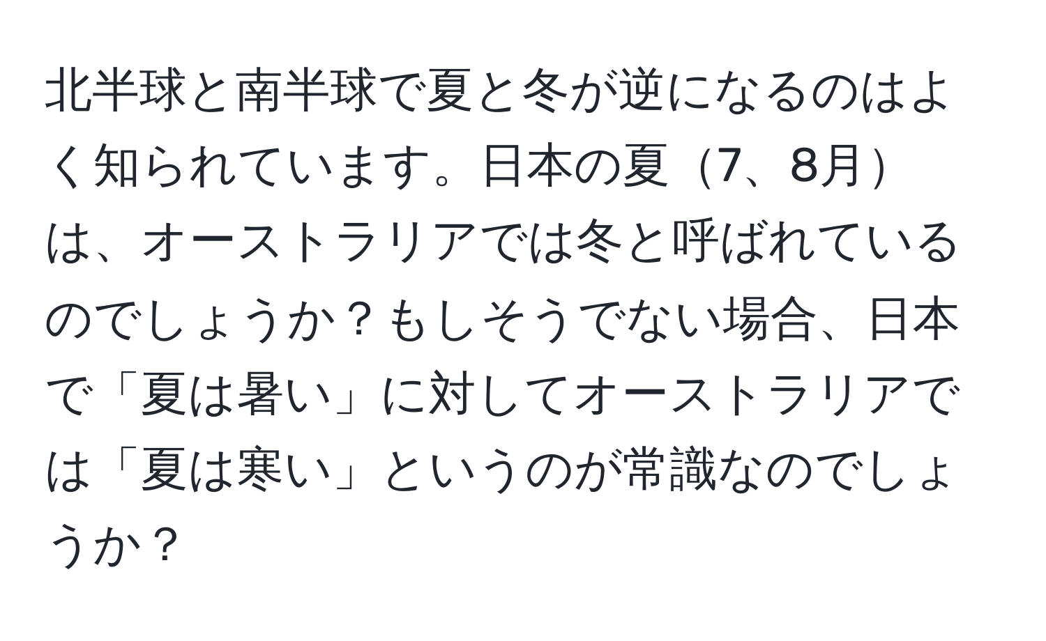 北半球と南半球で夏と冬が逆になるのはよく知られています。日本の夏7、8月は、オーストラリアでは冬と呼ばれているのでしょうか？もしそうでない場合、日本で「夏は暑い」に対してオーストラリアでは「夏は寒い」というのが常識なのでしょうか？