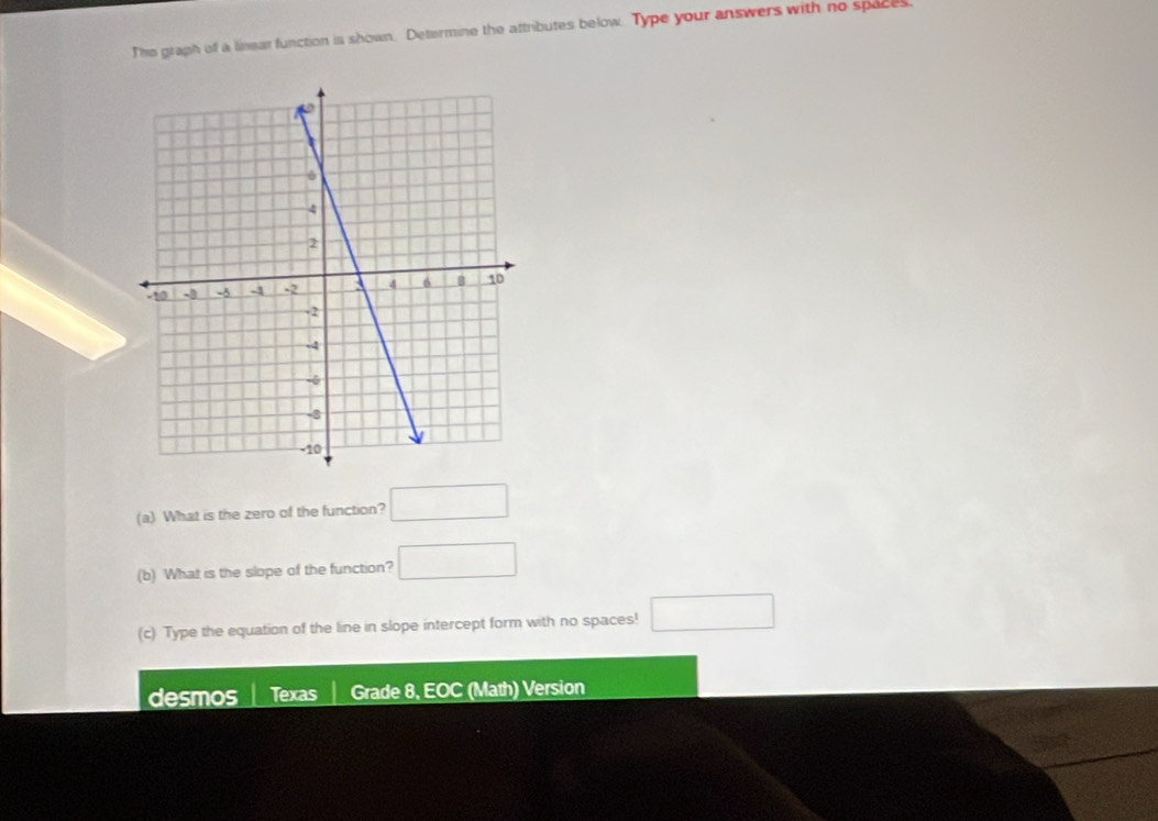 The graph of a linear function is shown. Determine the attributes below. Type your answers with no spaces 
(a) What is the zero of the function? □ 
(b) What is the slope of the function? □ 
(c) Type the equation of the line in slope intercept form with no spaces! □ 
desmos Texas Grade 8, EOC (Math) Version