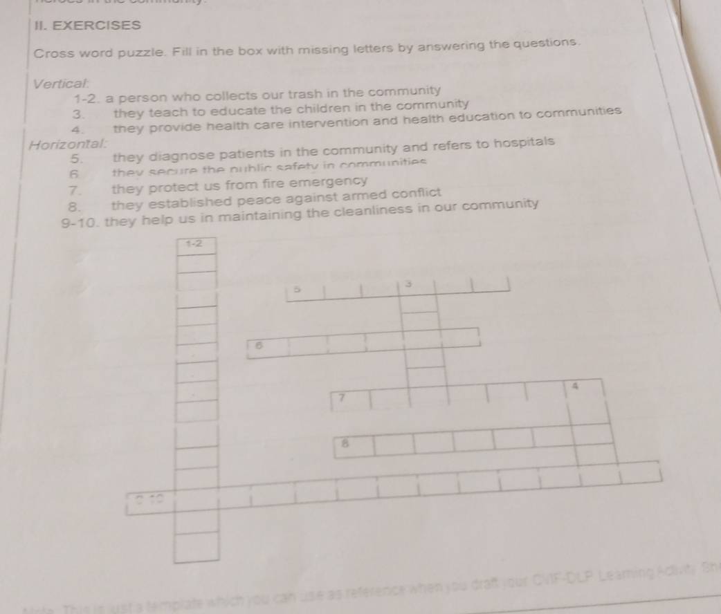 EXERCISES 
Cross word puzzle. Fill in the box with missing letters by answering the questions. 
Vertical: 
1-2. a person who collects our trash in the community 
3. they teach to educate the children in the community 
4. they provide health care intervention and health education to communities 
Horizontal: 
5. they diagnose patients in the community and refers to hospitals 
6 they secure the nublic safety in communities . 
7. they protect us from fire emergency 
8. they established peace against armed conflict 
9-10. they help us in maintaining the cleanliness in our community 
1-2 
5 
3 
6 
4 
7
8
2 1 
This is just a template which you can use as reference when you draft your CVF-DLP Leaming Adivity Sh