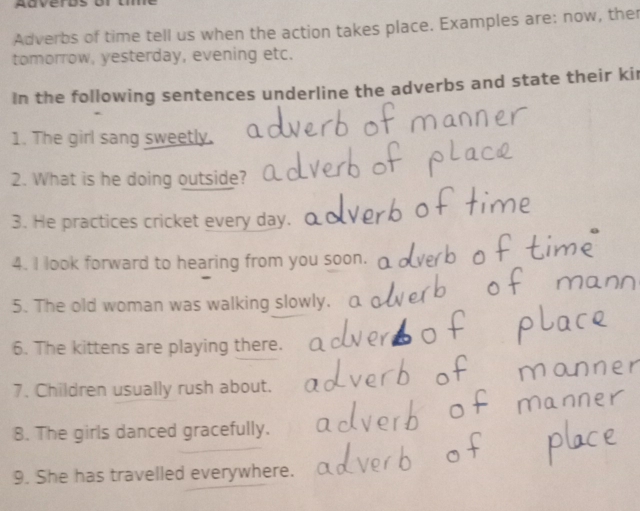 Adverds or 
Adverbs of time tell us when the action takes place. Examples are: now, the 
tomorrow, yesterday, evening etc. 
In the following sentences underline the adverbs and state their kir 
1. The girl sang sweetly. 
2. What is he doing outside? 
3. He practices cricket every day. 
4. I look forward to hearing from you soon. 
5. The old woman was walking slowly. 
6. The kittens are playing there. 
7. Children usually rush about. 
8. The girls danced gracefully. 
9. She has travelled everywhere.