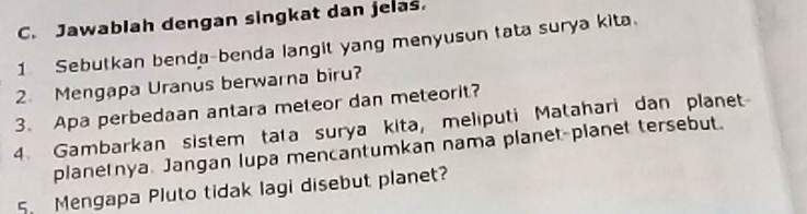 Jawabiah dengan singkat dan jelas. 
1 Sebutkan benda-benda langit yang menyusun tata surya kita. 
2. Mengapa Uranus berwarna biru? 
3. Apa perbedaan antara meteor dan meteorit? 
4. Gambarkan sistem tata surya kita, meliputi Matahari dan planet 
planetnya. Jangan lupa mencantumkan nama planet-planet tersebut. 
5. Mengapa Pluto tidak lagi disebut planet?