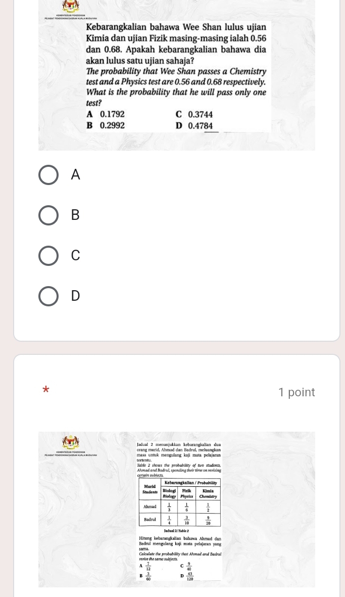 Kebarangkalian bahawa Wee Shan lulus ujian
Kimia dan ujian Fizik masing-masing ialah 0.56
dan 0.68. Apakah kebarangkalian bahawa dia
akan lulus satu ujian sahaja?
The probability that Wee Shan passes a Chemistry
test and a Physics test are 0.56 and 0.68 respectively.
What is the probability that he will pass only one
test?
A 0.1792 C 0.3744
B 0.2992 D 0.4784
A
B
C
D
*
1 point
Jadual 2 menunjukkan kebarangkalian dua
orang murid, Ahmad dan Badrul, meluangkan
masa untuk mengulang kaji mata pelajaran
Table 2 shows the probability of two students,
Ahmad and Badrul, spending their time on revising
Indual 2/ Tuble 2
Hitung kebarangkalian bahawa Ahmad dan
Badrul mengulang kaji mata pelajaran yang
revire the same subjects  Calculate the probability that Ahmad and Badrul
 7/12  C  9/40 
 3/60  D  43/120 