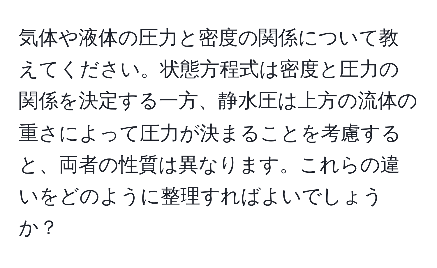 気体や液体の圧力と密度の関係について教えてください。状態方程式は密度と圧力の関係を決定する一方、静水圧は上方の流体の重さによって圧力が決まることを考慮すると、両者の性質は異なります。これらの違いをどのように整理すればよいでしょうか？