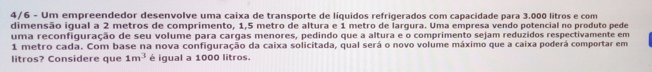 4/6 - Um empreendedor desenvolve uma caixa de transporte de líquidos refrigerados com capacidade para 3.000 litros e com 
dimensão igual a 2 metros de comprimento, 1,5 metro de altura e 1 metro de largura. Uma empresa vendo potencial no produto pede 
uma reconfiguração de seu volume para cargas menores, pedindo que a altura e o comprimento sejam reduzidos respectivamente em
1 metro cada. Com base na nova configuração da caixa solicitada, qual será o novo volume máximo que a caixa poderá comportar em 
litros? Considere que 1m^3 é igual a 1000 litros.