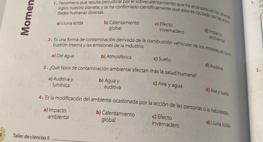 1 . Fenómeno que resulta perjudiciar por el sobrecalentamiento que ha alcanzado en los últimos
sigios nuestro planeta, y se ha confirmado cientificamente que esto es causado porlassv
dades humanas diversas.
a) Liuvia ácida b) Calentamiento c) Efecto
global invernadero
d) impacto ambiental
2. Es una forma de contaminación derivada de la combustión vehicular de los motores de com
bustión interna y las emisiones de la industria.
a) Del agua b) Atmosférica c) Suelo
dì) Auditiva 2.
3 . ¿Qué tipos de contaminación ambiental afectan más la salud humana?
a) Auditiva y b) Agua y
c) Aire y agua
lumínica auditiva
d) Aire y suelo
4. Es la modificación del ambiente ocasionada por la acción de las personas o la naturaleza
a) Impacto b) Calentamiento c) Efecto
ambiental global invernadero
d) Lluvia ácida
Talier de ciencias II_