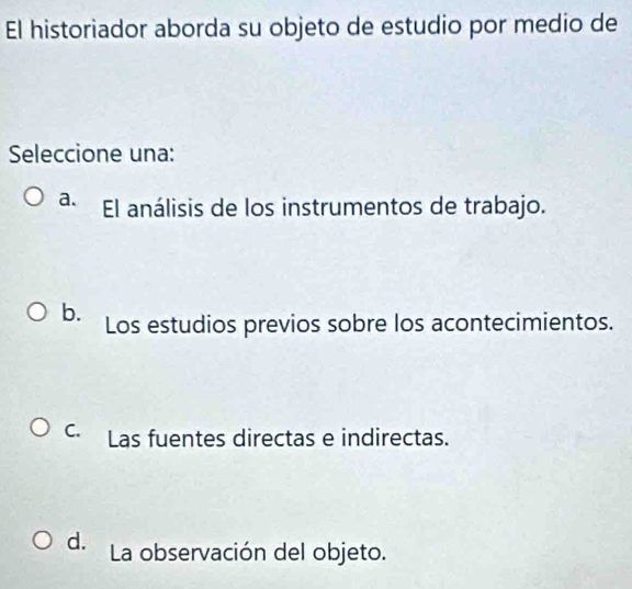 El historiador aborda su objeto de estudio por medio de
Seleccione una:
a. El análisis de los instrumentos de trabajo.
b. Los estudios previos sobre los acontecimientos.
C. Las fuentes directas e indirectas.
d. La observación del objeto.