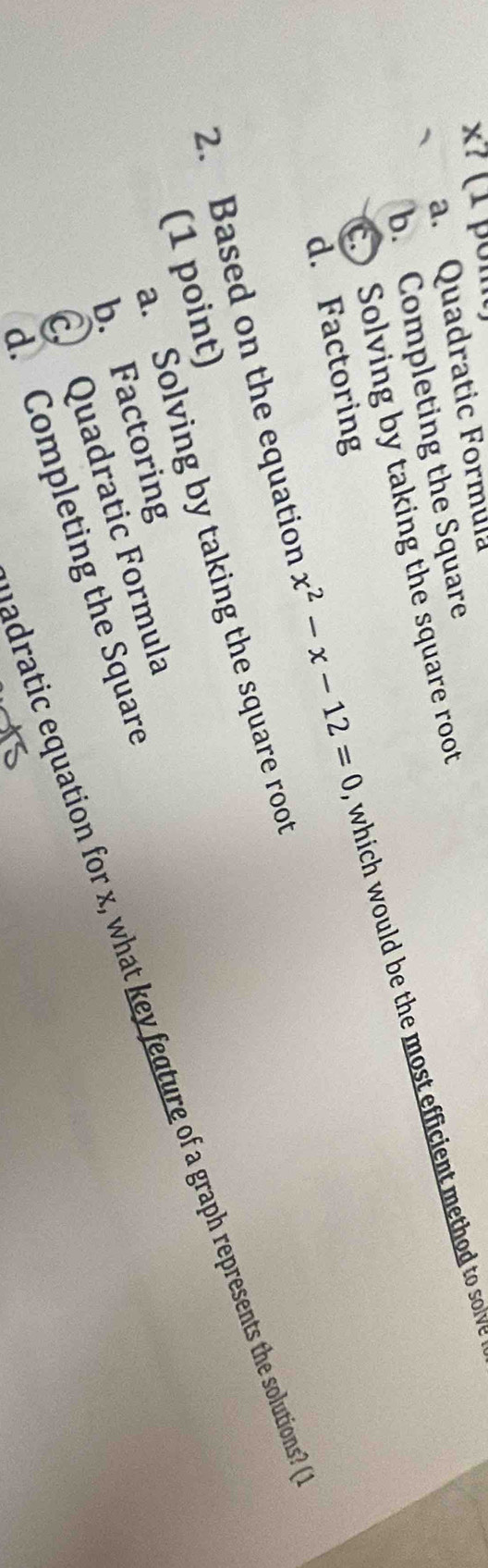 a. Quadratic Formula
b. Completing the Square
c. Solving by taking the square root
2. Based on the equation x^2-x-12=0 which would be the most efficient method to sov
d. Factoring
a. Solving by taking the square root
(1 point)
adratic equation for x, what key feature of a graph represents the solutions?
b. Factoring
C Quadratic Formula
d. Completing the Square