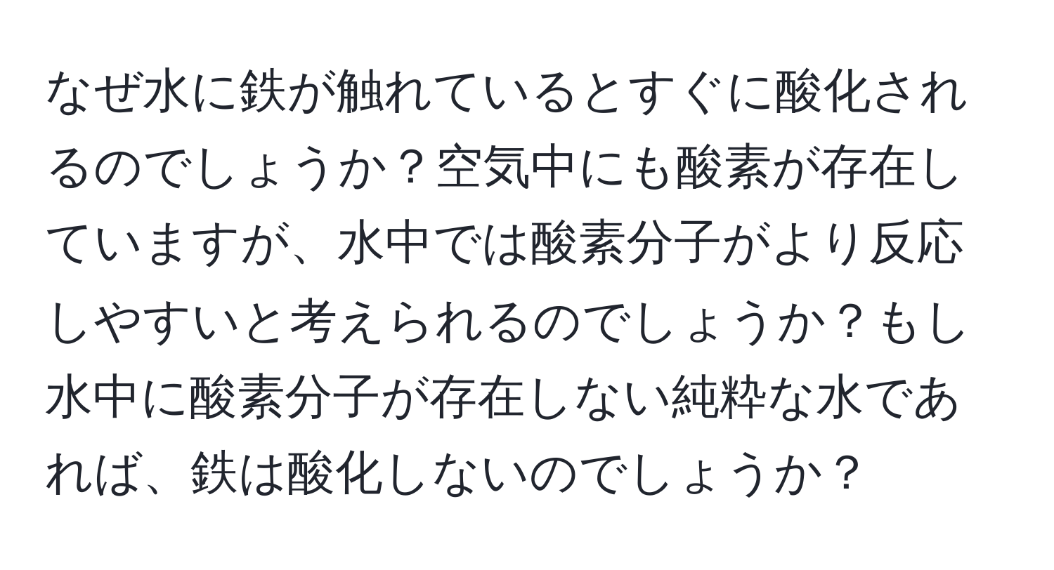 なぜ水に鉄が触れているとすぐに酸化されるのでしょうか？空気中にも酸素が存在していますが、水中では酸素分子がより反応しやすいと考えられるのでしょうか？もし水中に酸素分子が存在しない純粋な水であれば、鉄は酸化しないのでしょうか？