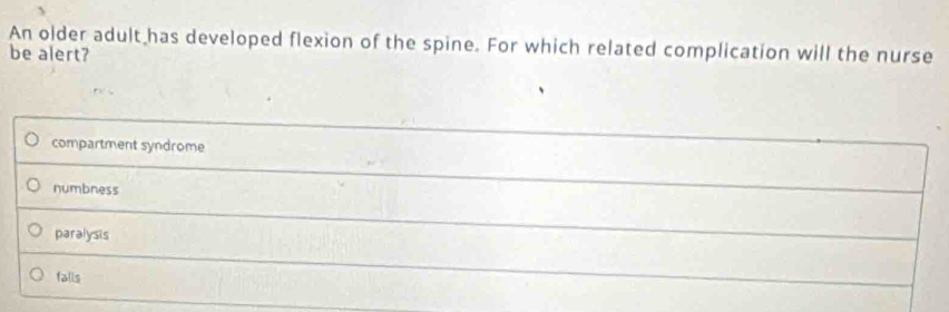 An older adult has developed flexion of the spine. For which related complication will the nurse
be alert?
compartment syndrome
numbness
paralysis
falls