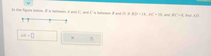 In the figure below, B is between A and C, and C is between B and D. If BD=14, AC=10 , and BC=8 , find A D.
AD=□
× S