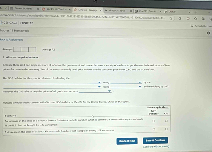 Current Students = 2024FL 1 ECON-230 X MindTap - Cengage X Q chatgpt - Search × ChatGPT | OpenAl ChatGPT
ge.com/static/nb/ui/evo/index.html?deploymentId=6099182493214252748883954645&eISBN=9780357723005&id=21426422078snapshotId=40...
CENGAGE | MINDTAP Q Search this cou
hapter 11 Homework
Back to Assignment
Attempts □ □ Average / 2
2. Alternative price indexes
Because there isn't one single measure of inflation, the government and researchers use a variety of methods to get the most balanced picture of how
prices fluctuate in the economy. Two of the most commonly used price indexes are the consumer price index (CPI) and the GDP deflator.
The GDP deflator for this year is calculated by dividing the
_
using _by the
_
_using _and multiplying by 100.
However, the CPI reflects only the prices of all goods and services_
Indicate whether each scenario will affect the GDP deflator or the CPI for the United States. Check all that apply.
Shows up in the...
Scenario Deflator GDP CPI
An increase in the price of a Smooth Streets Industries pothole puncher, which is commercial construction equipment made
in the U.S. but not bought by U.S. consumers
A decrease in the price of a South Korean-made furniture that is popular among U.S. consumers
Grade It Now Save & Continue
Continue without saving