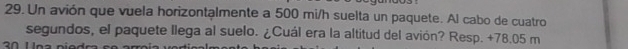 Un avión que vuela horizontalmente a 500 mi/h suelta un paquete. Al cabo de cuatro 
segundos, el paquete llega al suelo. ¿Cuál era la altitud del avión? Resp. + 78.05 m
0 11