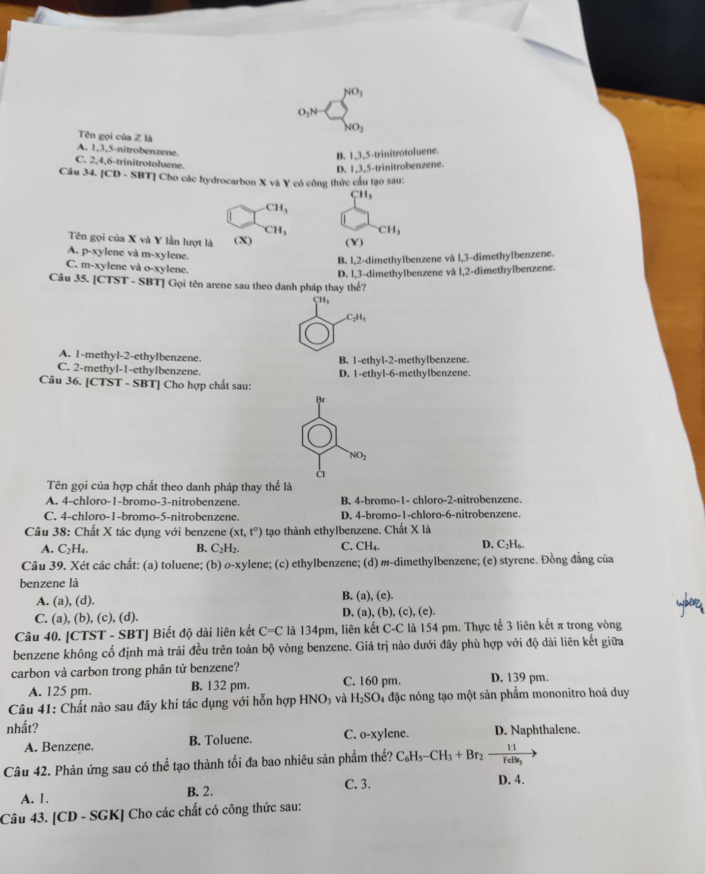 NO_2
O_2N
S_NO_2
Tên gọi của Z là
A. 1,3,5-nitrobenzene.
B. 1,3,5-trinitrotoluene.
C. 2,4,6-trinitrotoluene.
D. 1,3,5-trinitrobenzene.
Câu 34. [CD - SBT] Cho các hydrocarbon X và Y có công thức cấu tạo sau:
CH_3
CH_3
CH_3
CH_3
Tên gọi của X và Y lần lượt là (X) (Y)
A. p-xylene và m-xylene.
B. 1,2-dimethylbenzene và l,3-dimethylbenzene.
C. m-xylene và o-xylene.
D. 1,3-dimethylbenzene và l,2-dimethylbenzene.
Câu 35. [CTST - SBT] Gọi tên arene sau theo danh pháp thay thế?
CH_3 .C_2H_5
A. 1-methyl-2-ethylbenzene. B. 1-ethyl-2-methylbenzene.
C. 2-methyl-1-ethylbenzene. D. 1-ethyl-6-methylbenzene.
Câu 36. [CTST - SBT] Cho hợp chất sau:
Br
NO_2
Tên gọi của hợp chất theo danh pháp thay thế là
A. 4-chloro-1-bromo-3-nitrobenzene. B. 4-bromo-1- chloro-2-nitrobenzene.
C. 4-chloro-1-bromo-5-nitrobenzene. D. 4-bromo-1-chloro-6-nitrobenzene.
Câu 38: Chất X tác dụng với benzene (xt,t°) tạo thành ethylbenzene. Chất X là
C_2H_4.
B. C_2H_2. C. CH_4. D. C₂H₆.
Câu 39. Xét các chất: (a) toluene; (b) o-xylene; (c) ethylbenzene; (d) m-dimethylbenzene; (e) styrene. Đồng đẳng của
benzene là
A. (a), (d). B. (a), (e).
C. (a), (b), (c), (d). D. (a), (b), (c), (e).
Câu 40. [CTST - SBT] Biết độ dài liên kết C=C là 134pm, liên kết C-C là 154 pm. Thực tế 3 liên kết π trong vòng
benzene không cố định mà trải đều trên toàn bộ vòng benzene. Giá trị nào dưới đây phù hợp với độ dài liên kết giữa
carbon và carbon trong phân tử benzene?
A. 125 pm. B. 132 pm.
C. 160 pm. D. 139 pm.
Câu 41: Chất nào sau đây khi tác dụng với hỗn hợp HNO_3 và H_2SO_4 đặc nóng tạo một sản phẩm mononitro hoá duy
nhất?
A. Benzene. B. Toluene. C. 0-xy ylene.
D. Naphthalene.
Câu 42. Phản ứng sau có thể tạo thành tối đa bao nhiêu sản phầm thế? C_6H_5-CH_3+Br_2xrightarrow 1:1FeBr_3
A. 1.
B. 2.
C. 3. D. 4.
Câu 43. [CD - SGK] Cho các chất có công thức sau: