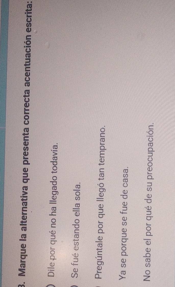 Marque la alternativa que presenta correcta acentuación escrita:
Dile por qué no ha llegado todavía.
Se fué estando ella sola.
Pregúntale por que llegó tan temprano.
Ya se porque se fue de casa.
No sabe el por qué de su preocupación.