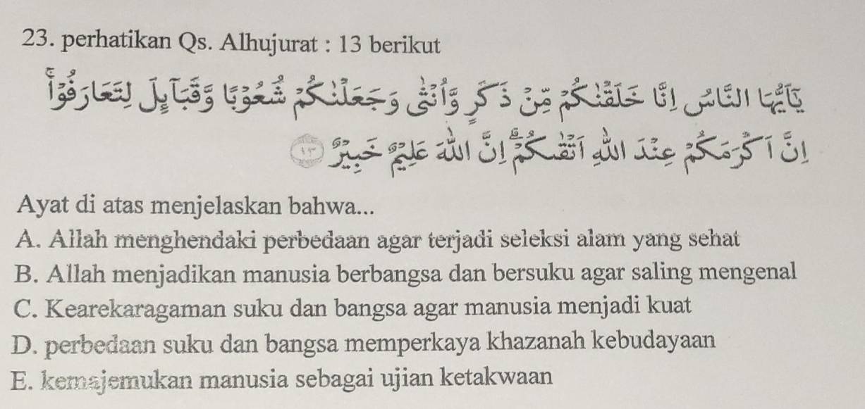 perhatikan Qs. Alhujurat : 13 berikut
S q dả S f Si d são 5 T 31
Ayat di atas menjelaskan bahwa...
A. Allah menghendaki perbedaan agar terjadi seleksi alam yang sehat
B. Allah menjadikan manusia berbangsa dan bersuku agar saling mengenal
C. Kearekaragaman suku dan bangsa agar manusia menjadi kuat
D. perbedaan suku dan bangsa memperkaya khazanah kebudayaan
E. kemajemukan manusia sebagai ujian ketakwaan