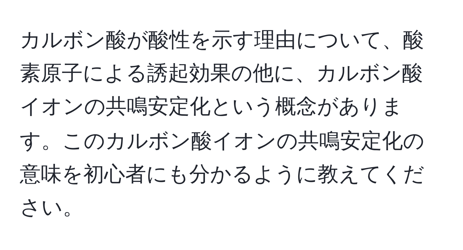 カルボン酸が酸性を示す理由について、酸素原子による誘起効果の他に、カルボン酸イオンの共鳴安定化という概念があります。このカルボン酸イオンの共鳴安定化の意味を初心者にも分かるように教えてください。