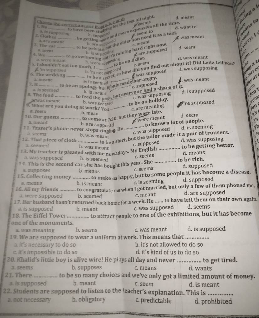 a 
  
Choose the correct answer froma h. c or d. d. meant
a seems
_to have been studying for the test all night 
te     t
1. He
d. want to
om be getting more and more expensive all the time.
a. is supposing seem to
b. supposed
2. Clothes_
was meant
to be private, but the older son used it as a taxl
b. are supposed
a. are meant  _
3. The car
to go swimming out it's raining hard right now. c. meant
b. is supcesing d. seem
sorry. I
a. seem
4. We_
. are supposed
a. were meant b. were supposing
to be on a diet.
d. was meant

c. seem
5. I shouldn't eat too much. I           
6. The wedding _, to be a secret, so how did you find out about it? Did Leila tell you?
the
a was supposed d. was supposing ingat
'm supposed b. 'm not supposed
3. meant

b. is seemed
c. supposed
Whyar
7. It _to be an apology but it only made her angry.. was meant
a. is seemed

b. is mean
c. was supposing
don'
8. The food _to feed the poor, but everyone had a share of it. d. is supposed
a was meant b. was seemed to be on holiday.
're supposed 
  
9. What are you doing at work? You _c. are meaning
you
a. seem
b. mean
2. were meant d. seem
it's
10. Our guests _to come at 7:30, but they were late.
a. meant b. are supposed to know a lot of people.
it's
11. Yasser's phone never stops ringing. He .,,
c. was supposed d, is seeming
6 Th
a. seems
b. was meant
ais
12. That piece of cloth to be a shirt, but the tailor made it a pair of trousers.
c. supposed
d. was supposing
a. seemed b. was meant
13. My teacher is pleased with me nowadays. My English _to be getting better.   
2
d. means
a. was supposed b. is seemed
c. seems
14. This is the second car she has bought this year. She _to be rich.
a. supposes b. means
c. seems d. supposed
15. Collecting money _to make as happy, but to some people it has become a disease.
a. means b. is meant c. is seeming d. supposed
16. All my friends_ to congratulate me when I got married, but only a few of them phoned me.
a, were supposed b. seemed c. meant d. are supposed
17. Her husband hasn’t returned back home for a week. He ...... to have left them on their own again.
a. is supposed b. meant c. was supposed d. seems
18. The Eiffel Tower _to attract people to one of the exhibitions, but it has become
one of the monuments.
a. was meaning b. seems c. was meant d. is supposed
19. We are supposed to wear a uniform at work. This means that_
a. it's necessary to do so b. it's not allowed to do so
c. it's impossible to do so d. it's kind of us to do so
20. Khalid’s little boy is alive wire! He plays all day and never _to get tired.
a. seems b. supposes c. means d. wants
21. There _to be so many choices and we’ve only got a limited amount of money.
a. is supposed b. meant c. seem d. is meant
22. Students are supposed to listen to the teacher's explanation. This is_
a. not necessary b. obligatory c. predictable d. prohibited