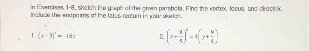 In Exercises 1-8, sketch the graph of the given parabola. Find the vertex, focus, and directrix.
Include the endpoints of the latus rectum in your sketch.
1. (x-3)^2=-16y 2. (x+ 8/5 )^2=4(y+ 9/4 )