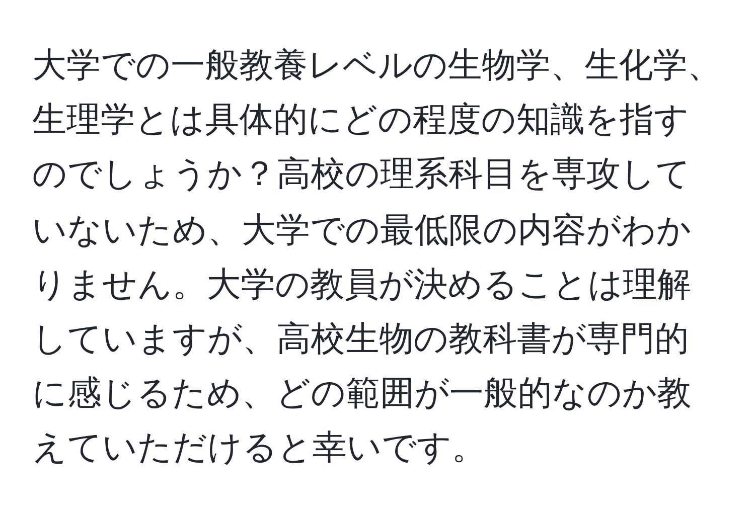 大学での一般教養レベルの生物学、生化学、生理学とは具体的にどの程度の知識を指すのでしょうか？高校の理系科目を専攻していないため、大学での最低限の内容がわかりません。大学の教員が決めることは理解していますが、高校生物の教科書が専門的に感じるため、どの範囲が一般的なのか教えていただけると幸いです。
