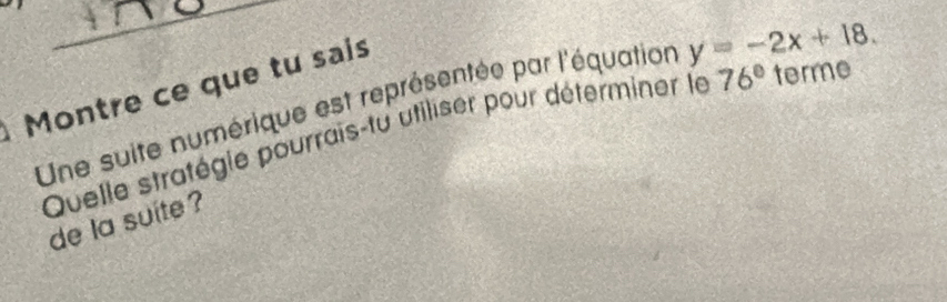 Montre ce que tu sais 
Une suite numérique est représentée par l'équation y=-2x+18. 
Quelle stratégie pourrais-tu utiliser pour déterminer le 76° terme 
de la suite ?