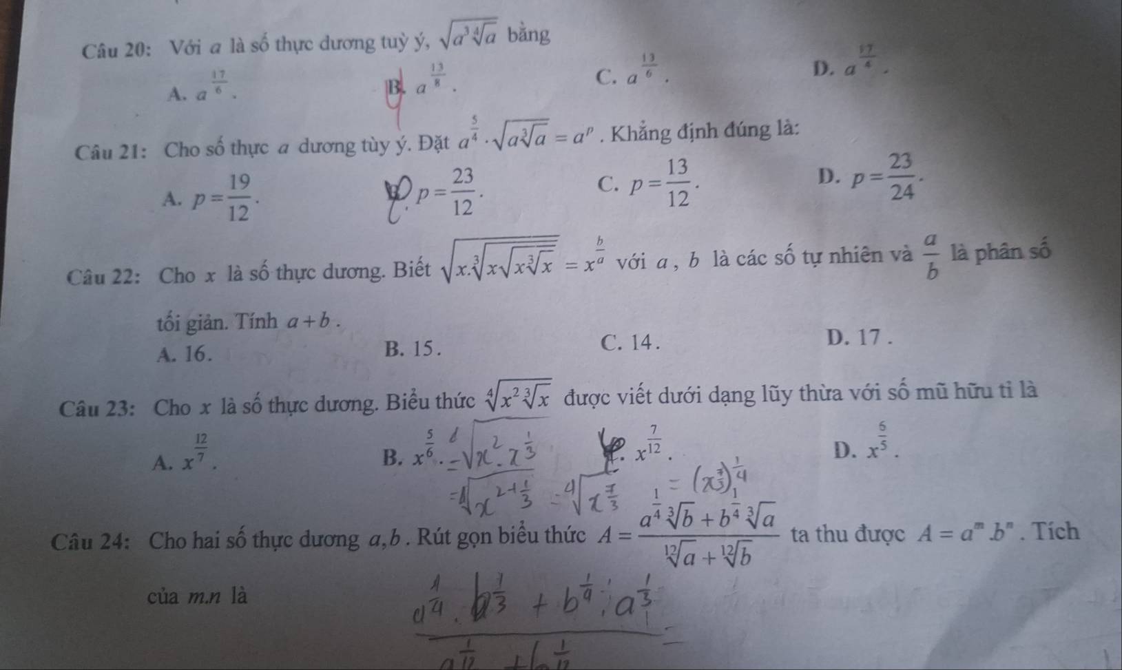 Với a là số thực dương tuỳ ý, sqrt(a^3sqrt [4]a) bằng
A. a^(frac 17)6.
B. a^(frac 13)8.
C. a^(frac 13)6.
D. a^(frac 17)4.
Câu 21: Cho số thực a dương tùy ý. Đặt a^(frac 5)4· sqrt(asqrt [3]a)=a^p. Khẳng định đúng là:
A. p= 19/12 . p= 23/12 .
C. p= 13/12 . p= 23/24 .
D.
Câu 22: Cho x là số thực dương. Biết sqrt(x.sqrt [3]xsqrt xsqrt [3]x)=x^(frac b)a với a , b là các số tự nhiên và  a/b  là phân số
tối giản. Tính a+b.
A. 16. B. 15 .
C. 14 . D. 17 .
Câu 23: Cho x là số thực dương. Biểu thức sqrt[4](x^2sqrt [3]x) được viết dưới dạng lũy thừa với số mũ hữu tỉ là
A. x^(frac 12)7.
B. x^(frac 5)6.
D x^(frac 7)12.
D. x^(frac 6)5.
Câu 24: Cho hai số thực dương a,b. Rút gọn biểu thức A=frac a^(frac 1)4sqrt[3](b)+b^(frac 1)4sqrt[3](a)sqrt[12](a)+sqrt[12](b) ta thu được A=a^m.b^n. Tích
của m.n là