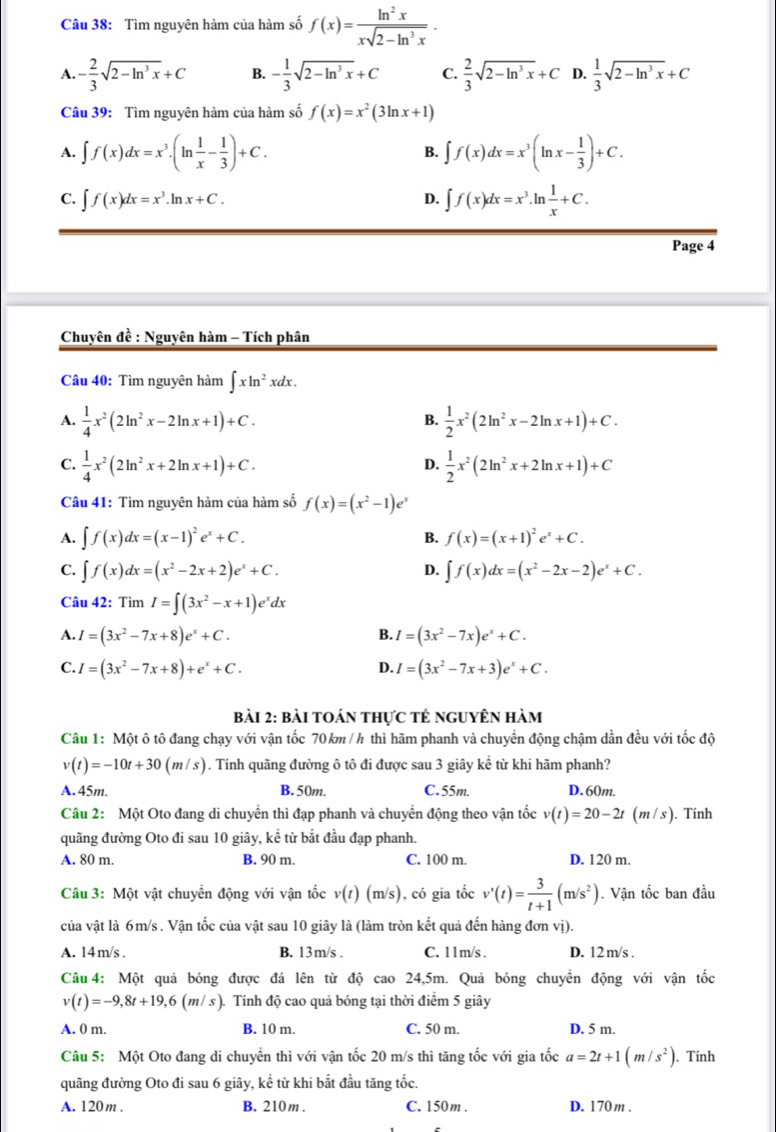 Tìm nguyên hàm của hàm số f(x)= ln^2x/xsqrt(2-ln^3x) .
A. - 2/3 sqrt(2-ln^3x)+C B. - 1/3 sqrt(2-ln^3x)+C C.  2/3 sqrt(2-ln^3x)+C D.  1/3 sqrt(2-ln^3x)+C
Câu 39: Tìm nguyên hàm của hàm số f(x)=x^2(3ln x+1)
A. ∈t f(x)dx=x^3.(ln  1/x - 1/3 )+C. B. ∈t f(x)dx=x^3(ln x- 1/3 )+C.
C. ∈t f(x)dx=x^3.ln x+C. ∈t f(x)dx=x^3.ln  1/x +C.
D.
Page 4
Chuyên đề : Nguyên hàm - Tích phân
Câu 40: Tìm nguyên hàm ∈t xln^2xdx.
A.  1/4 x^2(2ln^2x-2ln x+1)+C.  1/2 x^2(2ln^2x-2ln x+1)+C.
B.
C.  1/4 x^2(2ln^2x+2ln x+1)+C.  1/2 x^2(2ln^2x+2ln x+1)+C
D.
Câu 41: Tìm nguyên hàm của hàm số f(x)=(x^2-1)e^x
A. ∈t f(x)dx=(x-1)^2e^x+C. f(x)=(x+1)^2e^x+C.
B.
C. ∈t f(x)dx=(x^2-2x+2)e^x+C. ∈t f(x)dx=(x^2-2x-2)e^x+C.
D.
Câu 42: Tìm I=∈t (3x^2-x+1)e^xdx
B.
A. I=(3x^2-7x+8)e^x+C. I=(3x^2-7x)e^x+C.
C. I=(3x^2-7x+8)+e^x+C. D. I=(3x^2-7x+3)e^x+C.
bài 2: bài toán thực tẻ nguyên hàm
Câu 1: Một ô tô đang chạy với vận tốc 70km /h thì hãm phanh và chuyển động chậm dần đều với tốc độ
v(t)=-10t+30(m/s). Tính quãng đường ô tô đi được sau 3 giây kể từ khi hãm phanh?
A.45m. B. 50m. C. 55m. D. 60m.
Câu 2: Một Oto đang di chuyển thì đạp phanh và chuyển động theo vận tốc v(t)=20-2t(m/s). Tính
quãng đường Oto đi sau 10 giây, kể từ bắt đầu đạp phanh.
A. 80 m. B. 90 m. C. 100 m. D. 120 m.
Câu 3: Một vật chuyển động với vận tốc v(t)(m/s) , có gia tốc v'(t)= 3/t+1 (m/s^2). Vận tốc ban đầu
của vật là 6m/s . Vận tốc của vật sau 10 giây là (làm tròn kết quả đến hàng đơn vị).
A. 14 m/s . B. 13m/s . C. 11m/s . D. 12 m/s .
Câu4: Một quả bóng được đá lên từ độ cao 24,5m. Quả bóng chuyển động với vận tốc
v(t)=-9,8t+19,6(m/s) 1 Tính độ cao quả bóng tại thời điểm 5 giây
A. 0 m. B. 10 m. C. 50 m. D. 5 m.
Câu 5: Một Oto đang di chuyển thì với vận tốc 20 m/s thì tăng tốc với gia tốc a=2t+1(m/s^2). Tính
quãng đường Oto đi sau 6 giãy, kể từ khi bắt đầu tăng tốc.
A. 120m . B. 210m . C. 150m . D. 170 m .