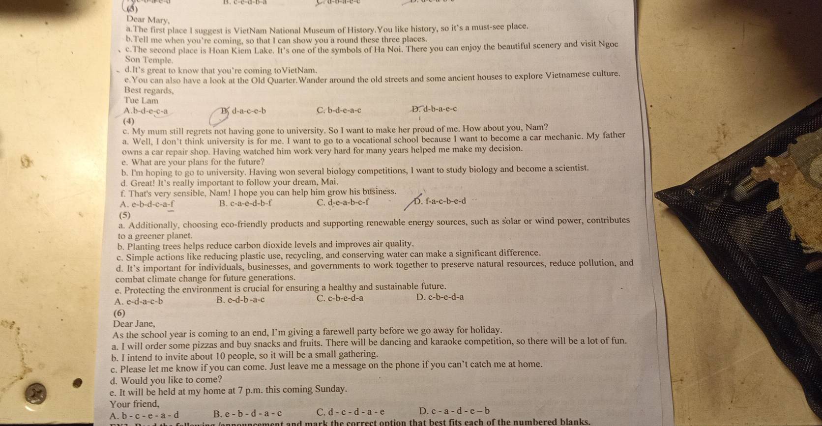 (8)
Dear Mary,
a.The first place l suggest is VietNam National Museum of History.You like history, so it’s a must-see place.
b.Tell me when you're coming, so that I can show you a round these three places.
c.The second place is Hoan Kiem Lake. It's one of the symbols of Ha Noi. There you can enjoy the beautiful scenery and visit Ngoc
Son Temple.
d.It’s great to know that you're coming toVietNam.
e.You can also have a look at the Old Quarter.Wander around the old streets and some ancient houses to explore Vietnamese culture.
Best regards,
Tue Lam
A.b-d-e-c-a B d-a-c-e-b C. b-d-e-a-c D. d-b-a-e-c
(4)
c. My mum still regrets not having gone to university. So I want to make her proud of me. How about you, Nam?
a. Well, I don’t think university is for me. I want to go to a vocational school because I want to become a car mechanic. My father
owns a car repair shop. Having watched him work very hard for many years helped me make my decision.
e. What are your plans for the future?
b. I'm hoping to go to university. Having won several biology competitions, I want to study biology and become a scientist.
d. Great! It’s really important to follow your dream, Mai.
f. That's very sensible, Nam! I hope you can help him grow his business.
A. e-b-d-c-a-f B. c-a-e-d-b-f C. d-e-a-b-c-f D. f-a-c-b-e-d
(5)
a. Additionally, choosing eco-friendly products and supporting renewable energy sources, such as solar or wind power, contributes
to a greener planet.
b. Planting trees helps reduce carbon dioxide levels and improves air quality.
c. Simple actions like reducing plastic use, recycling, and conserving water can make a significant difference.
d. It’s important for individuals, businesses, and governments to work together to preserve natural resources, reduce pollution, and
combat climate change for future generations.
e. Protecting the environment is crucial for ensuring a healthy and sustainable future.
A. e-d-a-c-b B. -d-b-a- c C. c-b-e-d-a D. c-b-e-d-a
(6)
Dear Jane,
As the school year is coming to an end, I’m giving a farewell party before we go away for holiday.
a. I will order some pizzas and buy snacks and fruits. There will be dancing and karaoke competition, so there will be a lot of fun.
b. I intend to invite about 10 people, so it will be a small gathering.
c. Please let me know if you can come. Just leave me a message on the phone if you can’t catch me at home.
d. Would you like to come?
e. It will be held at my home at 7 p.m. this coming Sunday.
Your friend,
A. b - c - e - a - d B. e - b - d - a - c C. d - c - d - a - e D. c - a - d - e - b
a n  e u n sement and mark the correct option that best fits each of the numbered blanks .