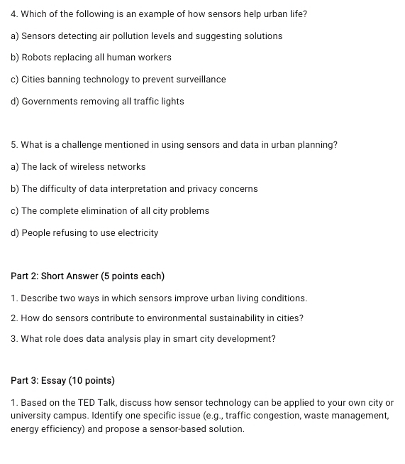 Which of the following is an example of how sensors help urban life?
a) Sensors detecting air pollution levels and suggesting solutions
b) Robots replacing all human workers
c) Cities banning technology to prevent surveillance
d) Governments removing all traffic lights
5. What is a challenge mentioned in using sensors and data in urban planning?
a) The lack of wireless networks
b) The difficulty of data interpretation and privacy concerns
c) The complete elimination of all city problems
d) People refusing to use electricity
Part 2: Short Answer (5 points each)
1. Describe two ways in which sensors improve urban living conditions.
2. How do sensors contribute to environmental sustainability in cities?
3. What role does data analysis play in smart city development?
Part 3: Essay (10 points)
1. Based on the TED Talk, discuss how sensor technology can be applied to your own city or
university campus. Identify one specific issue (e.g., traffic congestion, waste management,
energy efficiency) and propose a sensor-based solution.