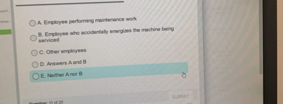 butsiT.
nploye. A. Employee performing maintenance work
B. Employee who accidentally energizes the machine being
serviced
C. Other employees
D. Answers A and B
E. Neither A nor B
SUBMIT