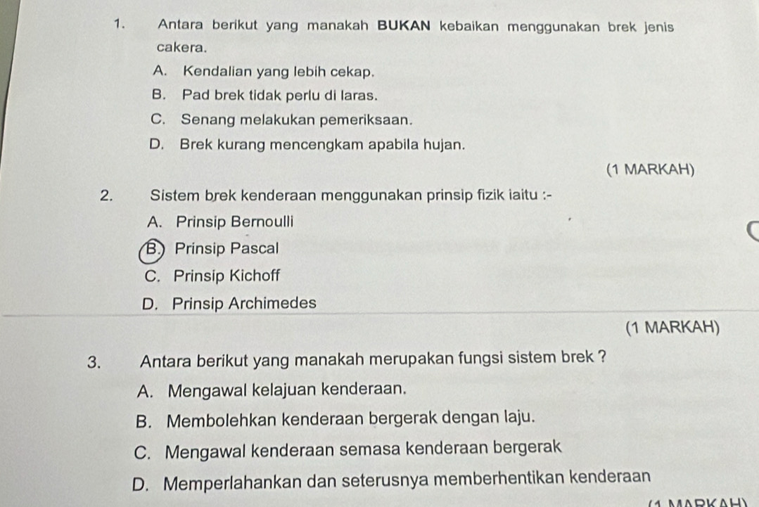 Antara berikut yang manakah BUKAN kebaikan menggunakan brek jenis
cakera.
A. Kendalian yang lebih cekap.
B. Pad brek tidak perlu di laras.
C. Senang melakukan pemeriksaan.
D. Brek kurang mencengkam apabila hujan.
(1 MARKAH)
2. Sistem brek kenderaan menggunakan prinsip fizik iaitu :-
A. Prinsip Bernoulli
r
B Prinsip Pascal
C. Prinsip Kichoff
D. Prinsip Archimedes
(1 MARKAH)
3. Antara berikut yang manakah merupakan fungsi sistem brek ?
A. Mengawal kelajuan kenderaan.
B. Membolehkan kenderaan bergerak dengan laju.
C. Mengawal kenderaan semasa kenderaan bergerak
D. Memperlahankan dan seterusnya memberhentikan kenderaan