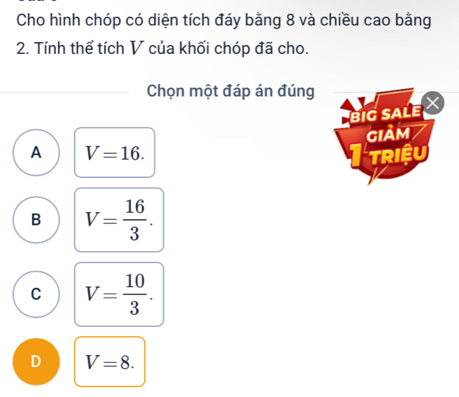 Cho hình chóp có diện tích đáy bằng 8 và chiều cao bằng
2. Tính thể tích V của khối chóp đã cho.
Chọn một đáp án đúng
big sale X
GIảm
A V=16. TRIệU
B V= 16/3 .
C V= 10/3 .
D V=8.