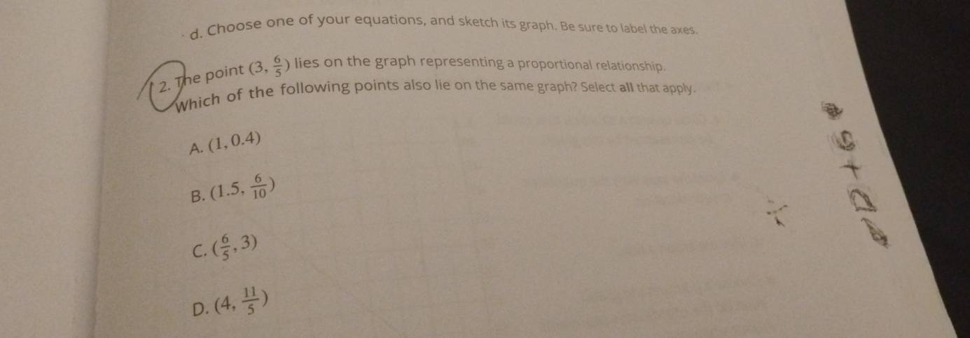 Choose one of your equations, and sketch its graph. Be sure to label the axes.
2. The point (3, 6/5 ) lies on the graph representing a proportional relationship.
Which of the following points also lie on the same graph? Select all that apply.
A. (1,0.4)
B. (1.5, 6/10 )
C. ( 6/5 ,3)
D. (4, 11/5 )