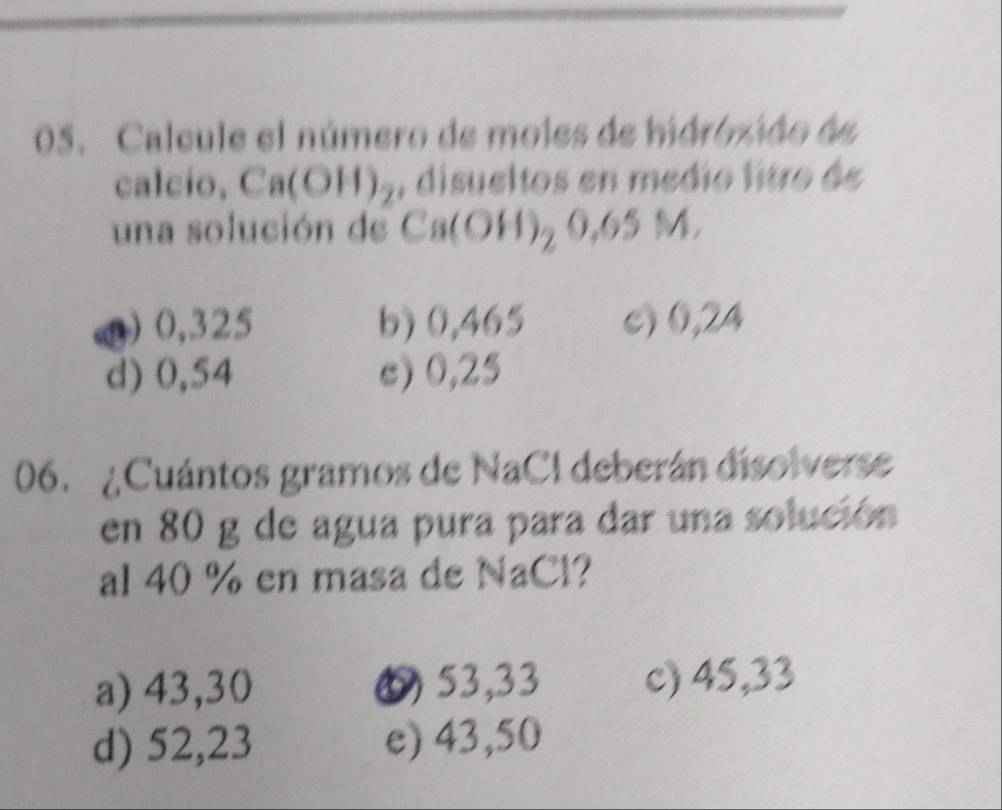 Calcule el número de moles de hdroxido de
calcio, Ca(OH)_2 , disueltos en medio litro de
una solución de Ca(OH)_20.65M.
) 0,325 b) 0,465 c) 0,24
d) 0,54 e) 0,25
06. ¿Cuántos gramos de NaCl deberán disolverse
en 80 g de agua pura para dar una solución
al 40 % en masa de NaCl?
a) 43,30 6 53,33 c) 45,33
d) 52,23 e) 43,50