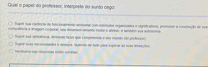 Qual o papel do professor, interprete do surdo cego:
Suprir sua carência de funcionamento sensorial com estímulos organizados e significativos, promover a construção de sua
consciência e imagem corporal, seu desenvol-vimento motor e afetivo, e também sua autonomia.
Suprir sua deficiência, tentando fazer que compreenda o seu mundo (do professor).
Suprír suas necessidades e desejos, fazendo de tudo para superar as suas limitações.
Nenhuma das respostas estão corretas.