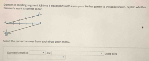 Damien is dividing segment AB into 5 equal parts with a compass. He has gotten to the point shown. Explain whether 
Damien's work is correct so far.
B
D
Select the correct answer from each drop down menu. 
Damien's work is □. He □° using arcs