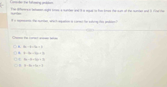 Consider the following problem.
The difference between eight times a number and 9 is equal to five times the sum of the number and 3. Find the
number.
If x represents the number, which equation is correct for solving this problem?
Choose the correct answer below
A 8x-9=5x+3
B. 9-8x=5(x+3)
C. 8x-9=5(x+3)
D. 9-8x=5x+3