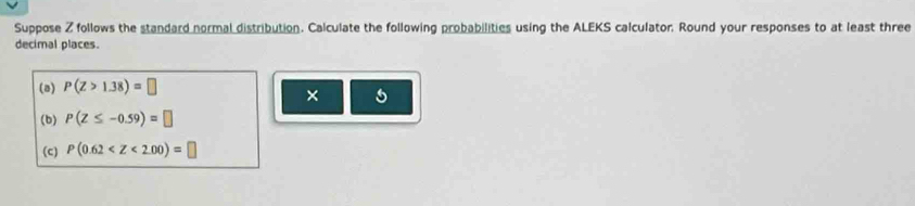 Suppose Z follows the standard normal distribution. Calculate the following probabilities using the ALEKS calculator. Round your responses to at least three 
decimal places. 
(a) P(Z>1.38)=□
× 5 
(b) P(Z≤ -0.59)=□
(c) P(0.62