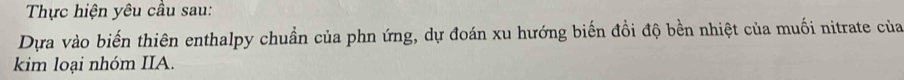 Thực hiện yêu cầu sau: 
Dựa vào biến thiên enthalpy chuẩn của phn ứng, dự đoán xu hướng biến đồi độ bền nhiệt của muối nitrate của 
kim loại nhóm IIA.