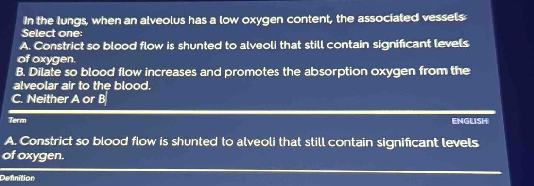 In the lungs, when an alveolus has a low oxygen content, the associated vessels:
Select one:
A. Constrict so blood flow is shunted to alveoli that still contain significant levels
of oxygen.
B. Dilate so blood flow increases and promotes the absorption oxygen from the
alveolar air to the blood.
C. Neither A or B
Term ENGLISH
A. Constrict so blood flow is shunted to alveoli that still contain signifcant levels
of oxygen.
Definition