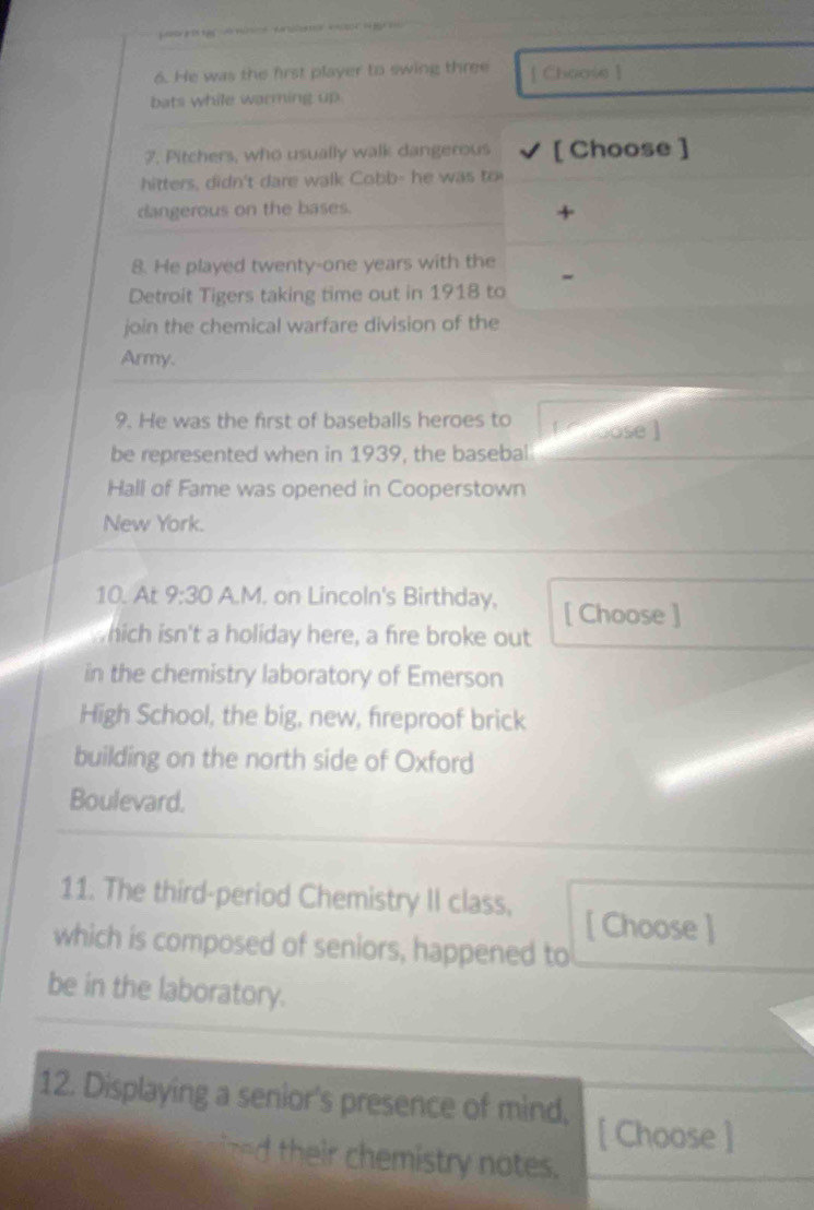 He was the first player to swing three [ Choose ] 
bats while warming up 
7. Pitchers, who usually walk dangerous [ Choose ] 
hitters, didn't dare walk Cobb- he was to 
dangerous on the bases. 
+ 
8. He played twenty-one years with the 
Detroit Tigers taking time out in 1918 to 
join the chemical warfare division of the 
Army. 
9. He was the first of baseballs heroes to [ hoose ] 
be represented when in 1939, the basebal 
Hall of Fame was opened in Cooperstown 
New York. 
10. At 9:30 A.M. on Lincoln's Birthday, [ Choose ] 
hich isn't a holiday here, a fire broke out 
in the chemistry laboratory of Emerson 
High School, the big, new, fireproof brick 
building on the north side of Oxford 
Boulevard. 
11. The third-period Chemistry II class, [ Choose ] 
which is composed of seniors, happened to 
be in the laboratory. 
12. Displaying a senior's presence of mind, [ Choose ] 
n h r chemistry notes.