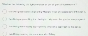 Which of the following did Sybil consider on act of "gross impertinence"?
Eva/Doisy not addressing her by 'Madam' when she approached the ponel.
Eva Doisy approaching the charity for help even though she was pregnant.
Eva/Daisy not dressing appropriately when she opproached the panel
Eva/Daisy claiming her nome was Mrs. Birling.