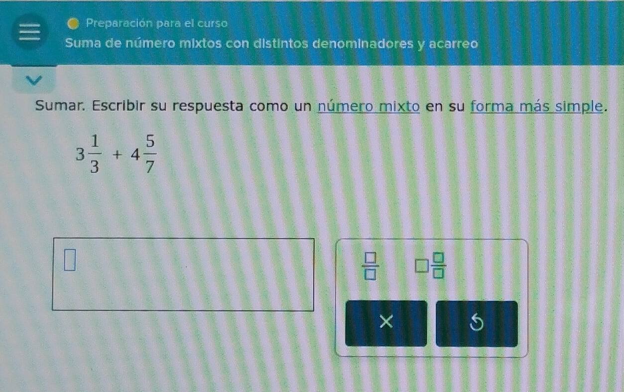 Preparación para el curso 
Suma de número mixtos con distintos denominadores y acarreo 
Sumar. Escribir su respuesta como un número mixto en su forma más simple.
3 1/3 +4 5/7 
 □ /□   □  □ /□  
× 
5