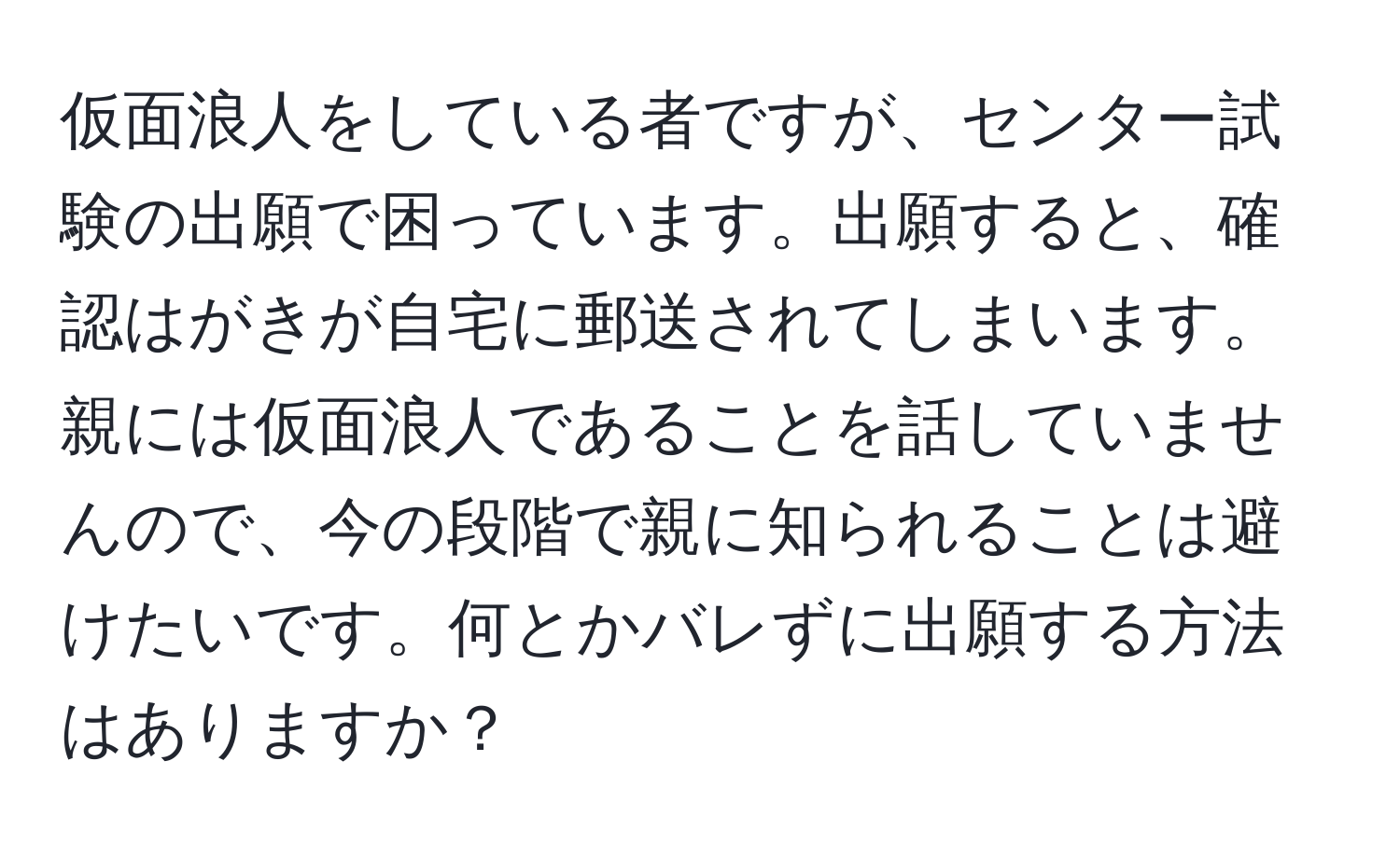 仮面浪人をしている者ですが、センター試験の出願で困っています。出願すると、確認はがきが自宅に郵送されてしまいます。親には仮面浪人であることを話していませんので、今の段階で親に知られることは避けたいです。何とかバレずに出願する方法はありますか？