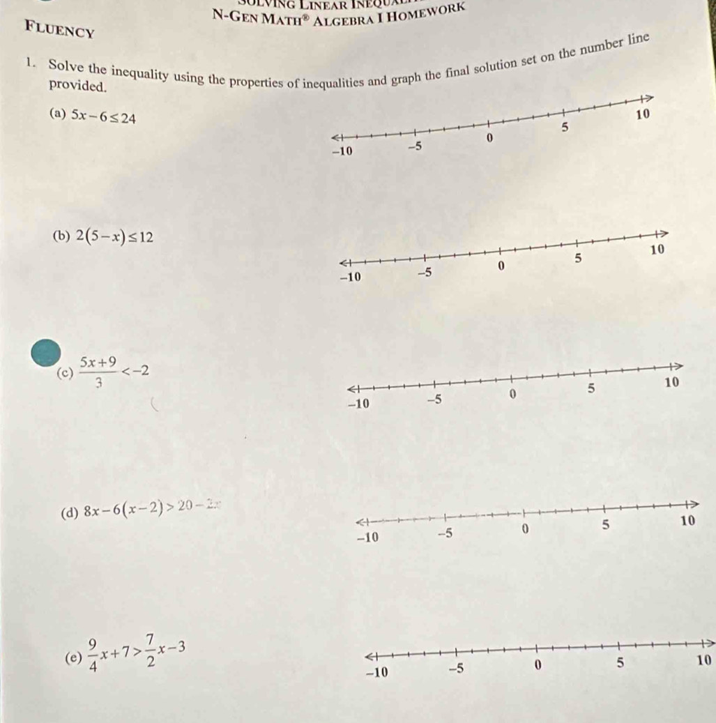 sülving Linear Inequa 
N - G en M TH° Algebra I Homework 
Fluency 
1. Solve the inequality using the properties of inequalities and graph the final solution set on the number line 
provided. 
(a) 5x-6≤ 24
(b) 2(5-x)≤ 12
(c)  (5x+9)/3 
(d) 8x-6(x-2)>20-2x
(e)  9/4 x+7> 7/2 x-3
10