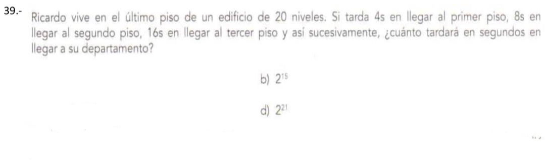 Ricardo vive en el último piso de un edificio de 20 niveles. Si tarda 4s en llegar al primer piso, 8s en
llegar al segundo piso, 16s en llegar al tercer piso y así sucesivamente, ¿cuánto tardará en segundos en
llegar a su departamento?
b) 2^(15)
d) 2^(21)