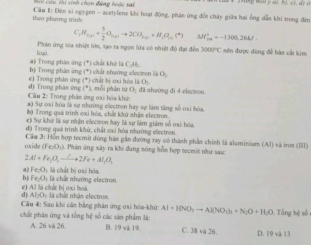 môi cau, thỉ sinh chọn đúng hoặc sai.
4. Trong môi y a), b), c), d) ở
Câu 1: Đèn xì ogygen - acetylene khi hoạt động, phản ứng đốt cháy giữa hai ống dẫn khí trong đèn
theo phương trình:
C_2H_2(g)+ 5/2 O_2(g)to 2CO_2(g)+H_2O_(l)(*) △ H_(298)^0=-1300,26kJ.
Phản ứng tỏa nhiệt lớn, tạo ra ngọn lửa có nhiệt độ đạt đến 3000°C nên được dùng để hàn cắt kim
loại.
a) Trong phản ứng (*) chất khử là C_2H_2.
b) Trong phản ứng (*) chất nhường electron là O_2.
c) Trong phản ứng (*) chất bị oxi hóa là O_2.
d) Trong phản ứng (*), mỗi phân tử O_2 đã nhường đi 4 electron.
Câu 2: Trong phản ứng oxi hóa khử:
a) Sự oxi hóa là sự nhường electron hay sự làm tăng số oxi hóa.
b) Trong quá trình oxi hóa, chất khử nhận electron.
c) Sự khử là sự nhận electron hay là sự làm giảm số oxi hóa.
d) Trong quá trình khử, chất oxi hóa nhường electron.
Câu 3: Hỗn hợp tecmit dùng hàn gắn đường ray có thành phần chính là aluminium (Al) và iron (III)
oxide (Fe_2O_3) 0. Phản ứng xảy ra khi đung nóng hỗn hợp tecmit như sau:
2Al+Fe_2O_3xrightarrow i2Fe+Al_2O_3
a) Fe_2O_3 là chất bị oxi hóa.
b) Fe_2O_3 là chất nhường electron.
c) Al là chất bị oxi hoá.
d) Al_2O_3 là chất nhận electron.
Câu 4: Sau khi cân bằng phản ứng oxi hóa-khử: Al+HNO_3to Al(NO_3)_3+N_2O+H_2O. Tổng hệ số 
chất phản ứng và tổng hệ số các sản phẩm là:
A. 26 và 26. B. 19 và 19. C. 38 và 26. D. 19 và 13